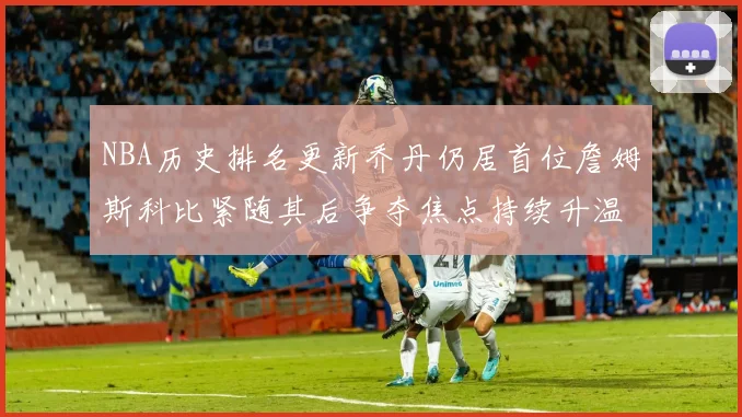 NBA历史排名更新乔丹仍居首位詹姆斯科比紧随其后争夺焦点持续升温
