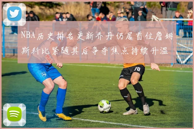NBA历史排名更新乔丹仍居首位詹姆斯科比紧随其后争夺焦点持续升温